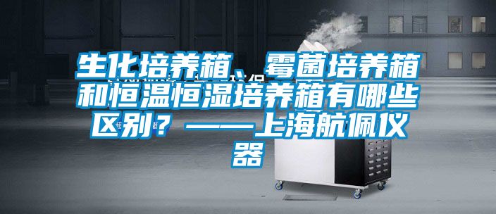 生化培養(yǎng)箱、霉菌培養(yǎng)箱和恒溫恒濕培養(yǎng)箱有哪些區(qū)別？——上海航佩儀器